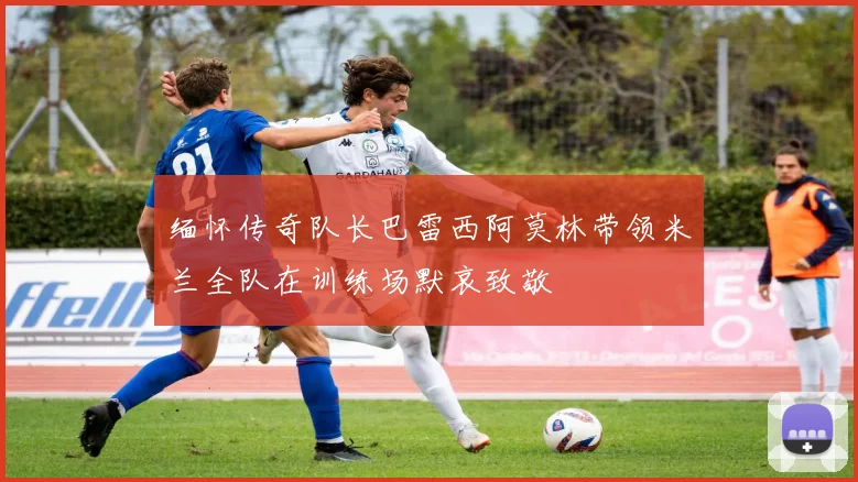 缅怀传奇队长巴雷西阿莫林带领米兰全队在训练场默哀致敬