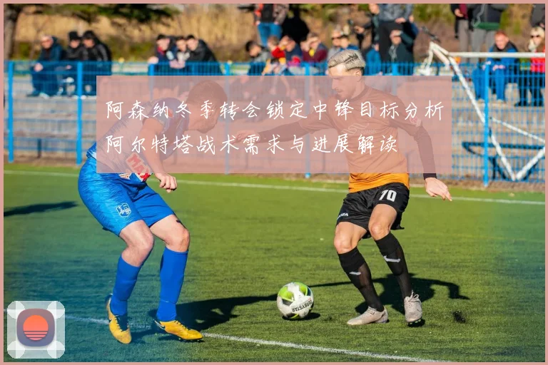 阿森纳冬季转会锁定中锋目标分析阿尔特塔战术需求与进展解读