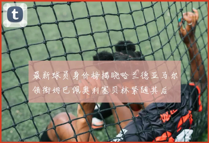 最新球员身价榜揭晓哈兰德亚马尔领衔姆巴佩奥利塞贝林紧随其后