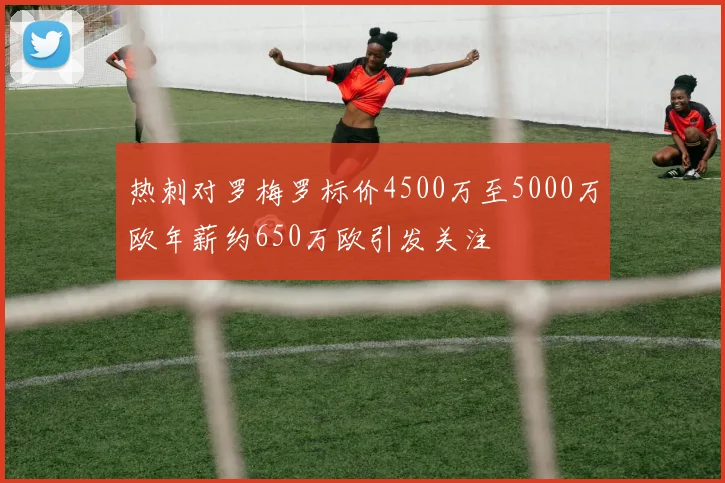 热刺对罗梅罗标价4500万至5000万欧年薪约650万欧引发关注